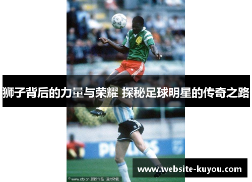 狮子背后的力量与荣耀 探秘足球明星的传奇之路 狮子背后的力量与荣耀 探秘足球明星的传奇之路