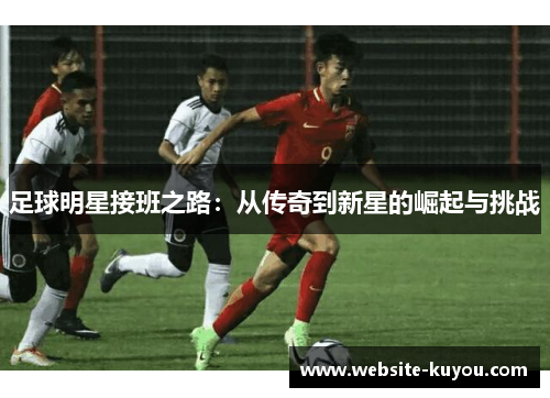 足球明星接班之路:从传奇到新星的崛起与挑战 足球明星接班之路:从传奇到新星的崛起与挑战