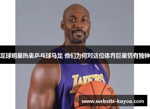 足球明星热衷乒乓球马龙 他们为何对这位体育巨星情有独钟 足球明星热衷乒乓球马龙 他们为何对这位体育巨星情有独钟