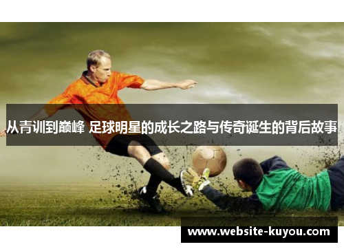 从青训到巅峰 足球明星的成长之路与传奇诞生的背后故事 从青训到巅峰 足球明星的成长之路与传奇诞生的背后故事
