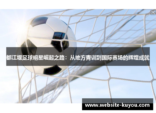 都江堰足球明星崛起之路:从地方青训到国际赛场的辉煌成就 都江堰足球明星崛起之路:从地方青训到国际赛场的辉煌成就