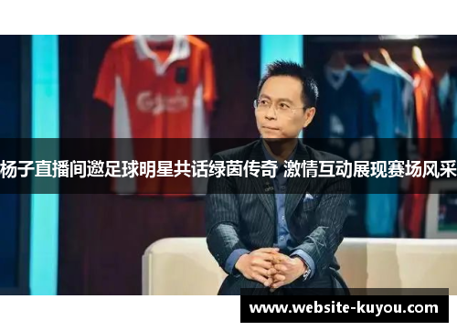 杨子直播间邀足球明星共话绿茵传奇 激情互动展现赛场风采 杨子直播间邀足球明星共话绿茵传奇 激情互动展现赛场风采