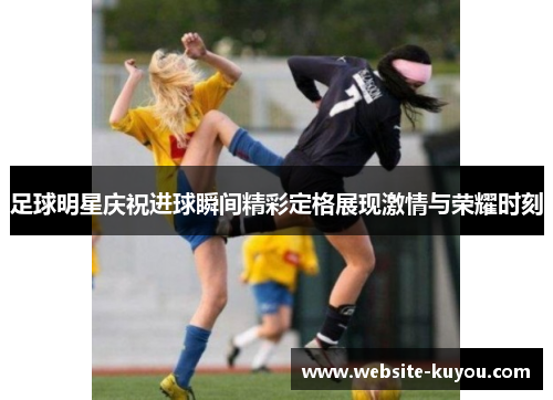 足球明星庆祝进球瞬间精彩定格展现激情与荣耀时刻 足球明星庆祝进球瞬间精彩定格展现激情与荣耀时刻