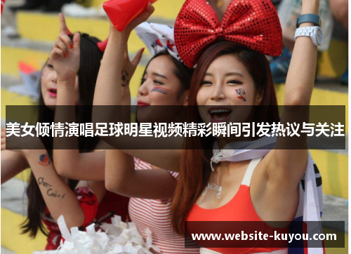 美女倾情演唱足球明星视频精彩瞬间引发热议与关注