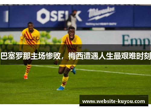 巴塞罗那主场惨败，梅西遭遇人生最艰难时刻