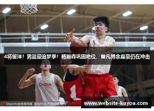 4将留洋！男篮迎追梦季！杨瀚森巩固地位，曾凡博余嘉豪仍在冲击