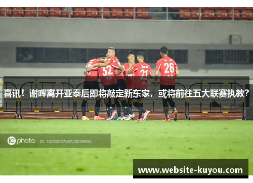 喜讯！谢晖离开亚泰后即将敲定新东家，或将前往五大联赛执教？