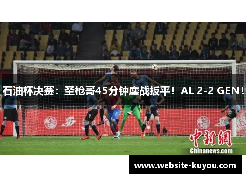 石油杯决赛：圣枪哥45分钟鏖战扳平！AL 2-2 GEN！