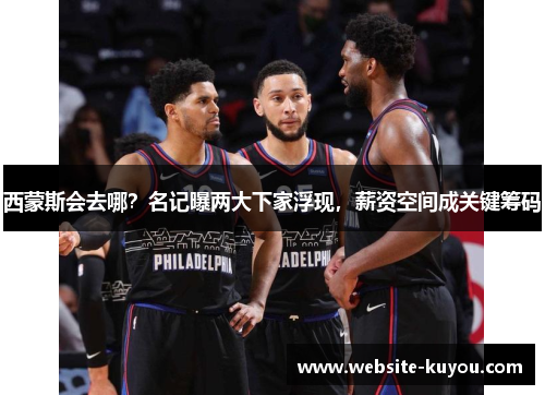 西蒙斯会去哪？名记曝两大下家浮现，薪资空间成关键筹码